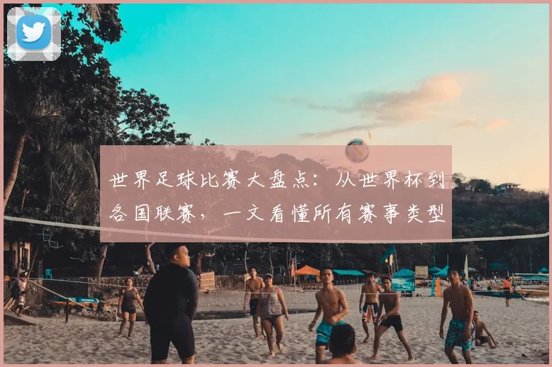 世界足球比赛大盘点：从世界杯到各国联赛，一文看懂所有赛事类型