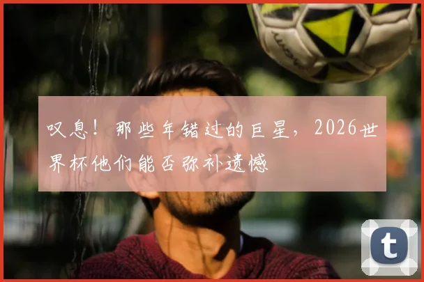 叹息！那些年错过的巨星，2026世界杯他们能否弥补遗憾