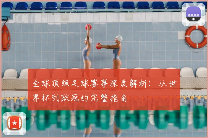 全球顶级足球赛事深度解析:从世界杯到欧冠的完整指南