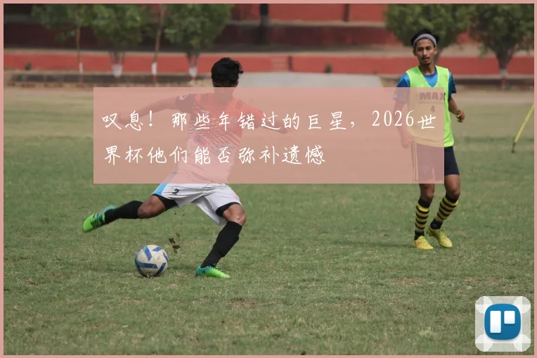 叹息！那些年错过的巨星，2026世界杯他们能否弥补遗憾