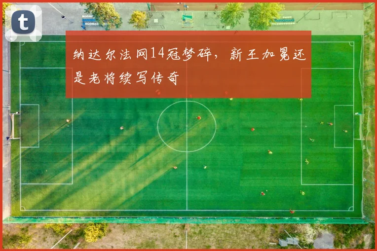 纳达尔法网14冠梦碎，新王加冕还是老将续写传奇