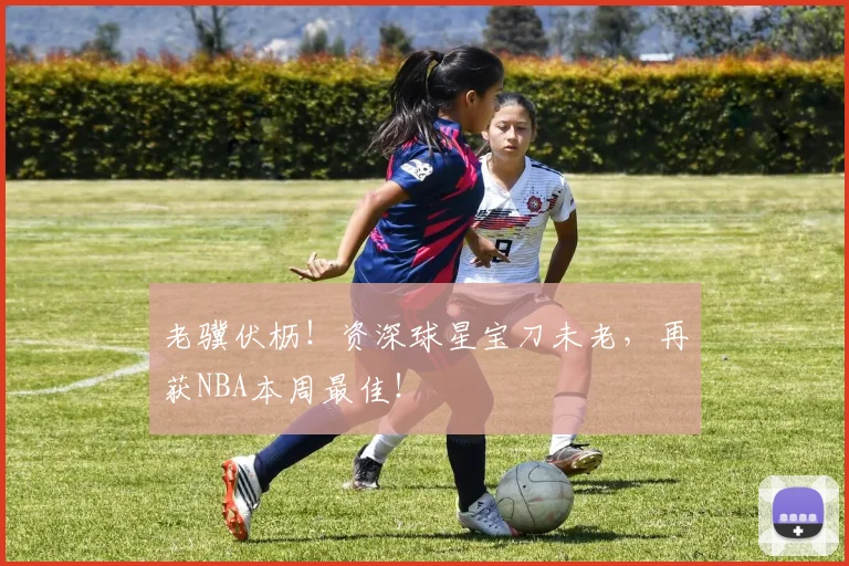 老骥伏枥！资深球星宝刀未老，再获NBA本周最佳！