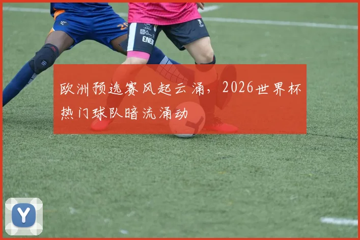欧洲预选赛风起云涌，2026世界杯热门球队暗流涌动