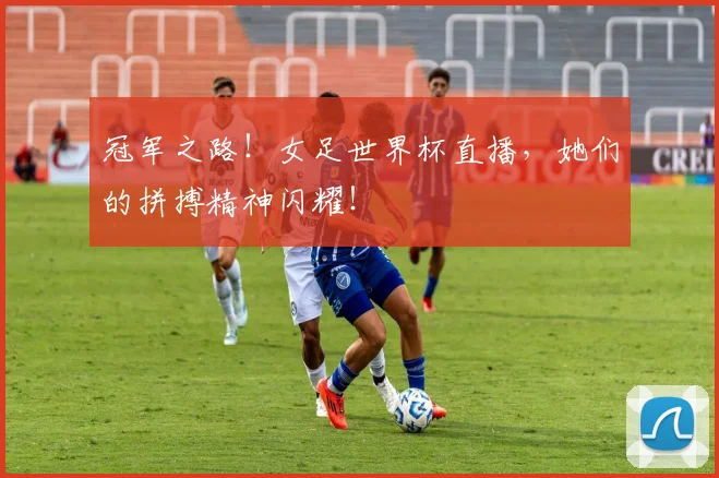 冠军之路！女足世界杯直播，她们的拼搏精神闪耀！