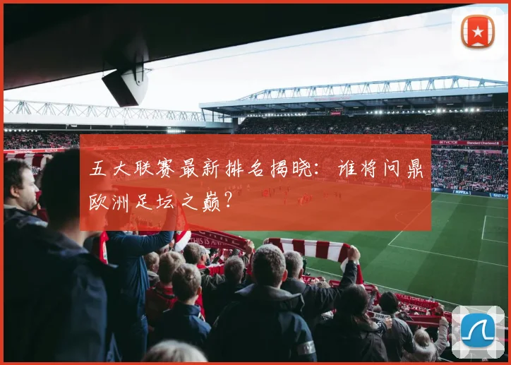 五大联赛最新排名揭晓：谁将问鼎欧洲足坛之巅？