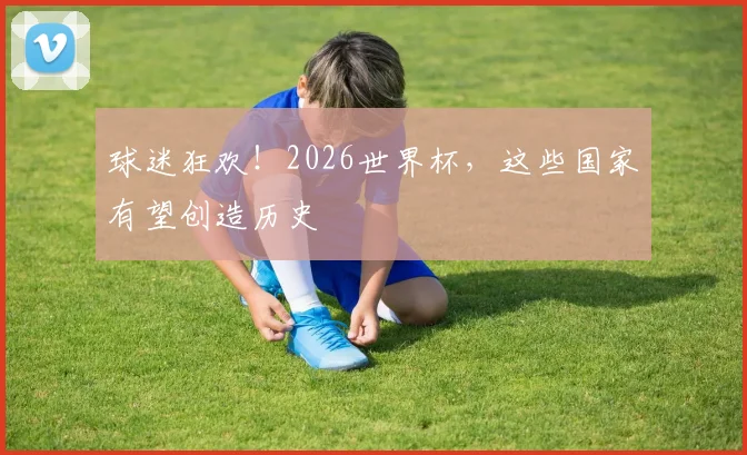 球迷狂欢！2026世界杯，这些国家有望创造历史