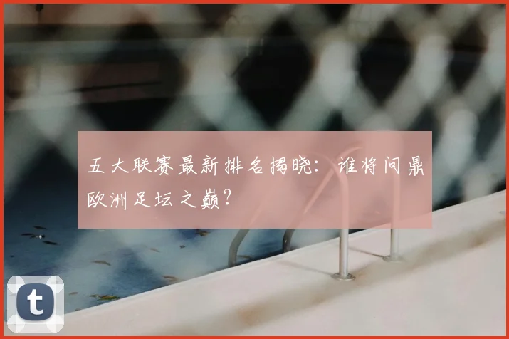 五大联赛最新排名揭晓:谁将问鼎欧洲足坛之巅?