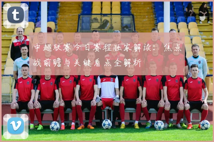 中超联赛今日赛程独家解读：焦点战前瞻与关键看点全解析