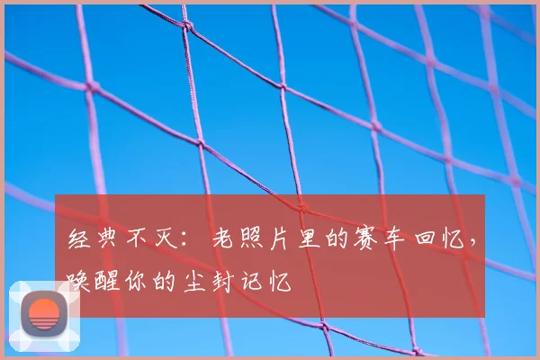 经典不灭：老照片里的赛车回忆，唤醒你的尘封记忆