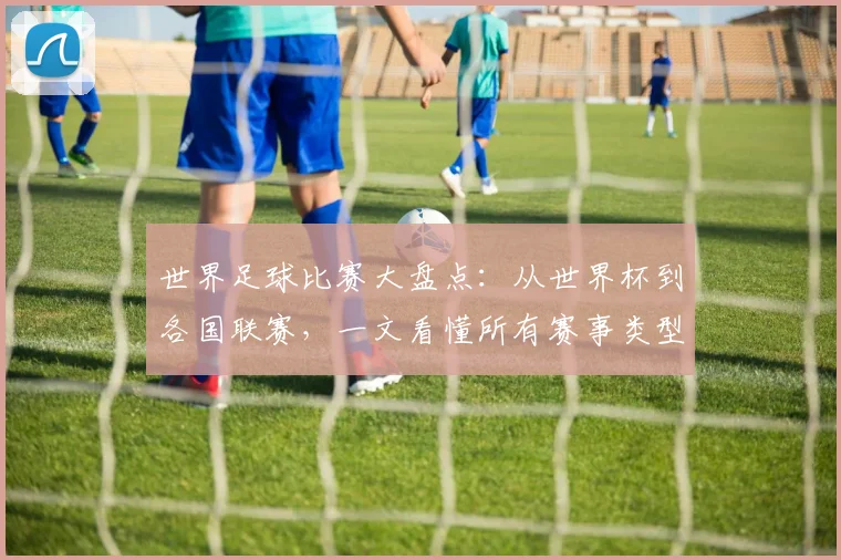 世界足球比赛大盘点:从世界杯到各国联赛,一文看懂所有赛事类型